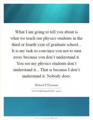 What I am going to tell you about is what we teach our physics students in the third or fourth year of graduate school... It is my task to convince you not to turn away because you don’t understand it. You see my physics students don’t understand it... That is because I don’t understand it. Nobody does Picture Quote #1