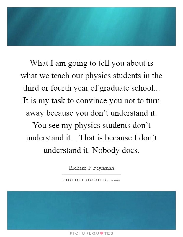 What I am going to tell you about is what we teach our physics students in the third or fourth year of graduate school... It is my task to convince you not to turn away because you don't understand it. You see my physics students don't understand it... That is because I don't understand it. Nobody does Picture Quote #1