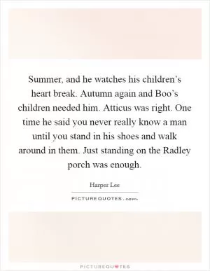 Summer, and he watches his children’s heart break. Autumn again and Boo’s children needed him. Atticus was right. One time he said you never really know a man until you stand in his shoes and walk around in them. Just standing on the Radley porch was enough Picture Quote #1