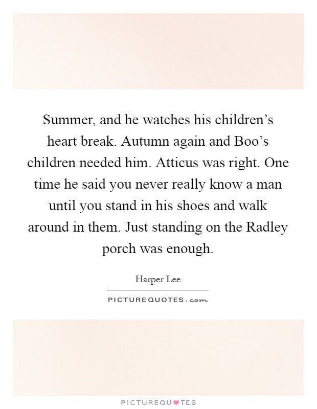 Summer, and he watches his children's heart break. Autumn again and Boo's children needed him. Atticus was right. One time he said you never really know a man until you stand in his shoes and walk around in them. Just standing on the Radley porch was enough Picture Quote #1