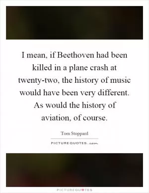 I mean, if Beethoven had been killed in a plane crash at twenty-two, the history of music would have been very different. As would the history of aviation, of course Picture Quote #1