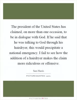 The president of the United States has claimed, on more than one occasion, to be in dialogue with God. If he said that he was talking to God through his hairdryer, this would precipitate a national emergency. I fail to see how the addition of a hairdryer makes the claim more ridiculous or offensive Picture Quote #1