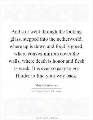 And so I went through the looking glass, stepped into the netherworld, where up is down and food is greed, where convex mirrors cover the walls, where death is honor and flesh is weak. It is ever so easy to go. Harder to find your way back Picture Quote #1