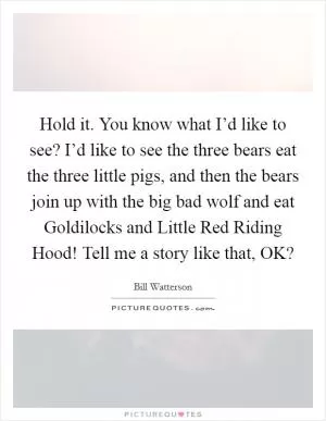 Hold it. You know what I’d like to see? I’d like to see the three bears eat the three little pigs, and then the bears join up with the big bad wolf and eat Goldilocks and Little Red Riding Hood! Tell me a story like that, OK? Picture Quote #1