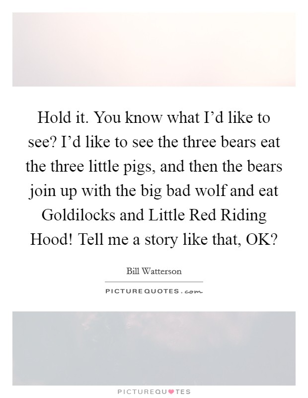 Hold it. You know what I'd like to see? I'd like to see the three bears eat the three little pigs, and then the bears join up with the big bad wolf and eat Goldilocks and Little Red Riding Hood! Tell me a story like that, OK? Picture Quote #1