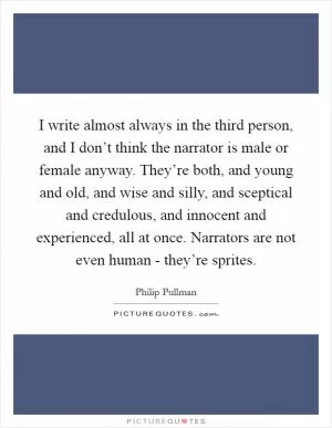 I write almost always in the third person, and I don’t think the narrator is male or female anyway. They’re both, and young and old, and wise and silly, and sceptical and credulous, and innocent and experienced, all at once. Narrators are not even human - they’re sprites Picture Quote #1