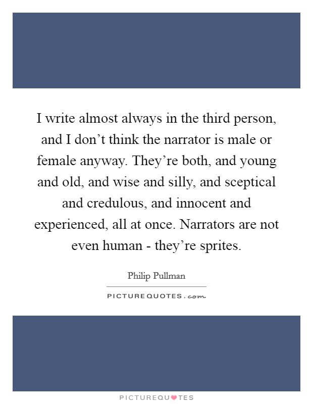 I write almost always in the third person, and I don't think the narrator is male or female anyway. They're both, and young and old, and wise and silly, and sceptical and credulous, and innocent and experienced, all at once. Narrators are not even human - they're sprites Picture Quote #1