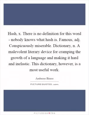 Hash, x. There is no definition for this word - nobody knows what hash is. Famous, adj. Conspicuously miserable. Dictionary, n. A malevolent literary device for cramping the growth of a language and making it hard and inelastic. This dictionary, however, is a most useful work Picture Quote #1