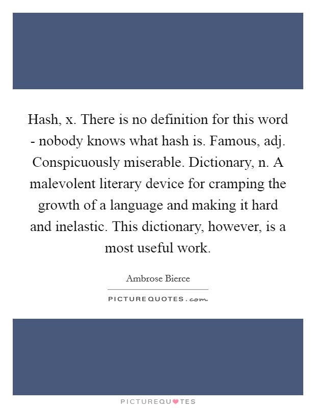 Hash, x. There is no definition for this word - nobody knows what hash is. Famous, adj. Conspicuously miserable. Dictionary, n. A malevolent literary device for cramping the growth of a language and making it hard and inelastic. This dictionary, however, is a most useful work Picture Quote #1