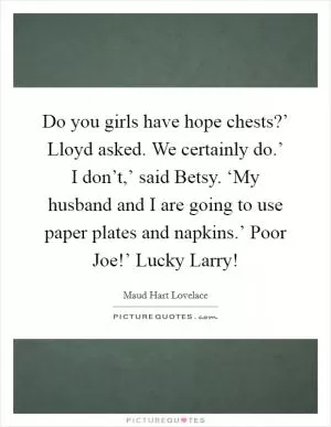 Do you girls have hope chests?’ Lloyd asked. We certainly do.’ I don’t,’ said Betsy. ‘My husband and I are going to use paper plates and napkins.’ Poor Joe!’ Lucky Larry! Picture Quote #1