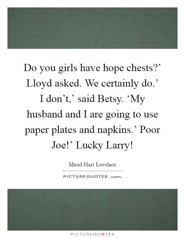 Do you girls have hope chests?' Lloyd asked. We certainly do.' I don't,' said Betsy. ‘My husband and I are going to use paper plates and napkins.' Poor Joe!' Lucky Larry! Picture Quote #1