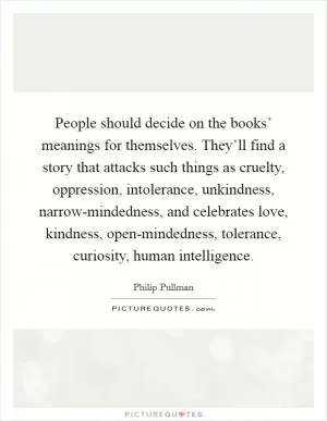 People should decide on the books’ meanings for themselves. They’ll find a story that attacks such things as cruelty, oppression, intolerance, unkindness, narrow-mindedness, and celebrates love, kindness, open-mindedness, tolerance, curiosity, human intelligence Picture Quote #1