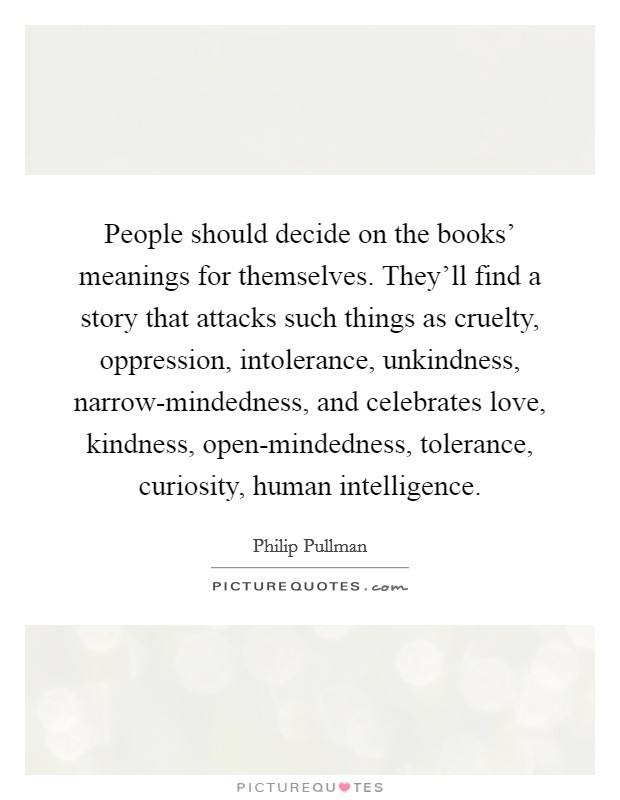 People should decide on the books' meanings for themselves. They'll find a story that attacks such things as cruelty, oppression, intolerance, unkindness, narrow-mindedness, and celebrates love, kindness, open-mindedness, tolerance, curiosity, human intelligence Picture Quote #1