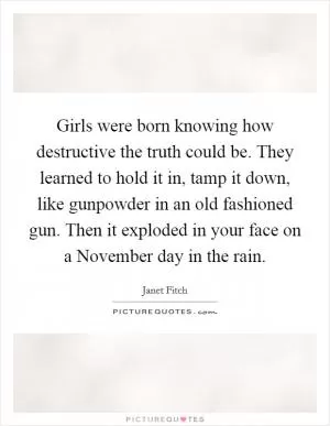 Girls were born knowing how destructive the truth could be. They learned to hold it in, tamp it down, like gunpowder in an old fashioned gun. Then it exploded in your face on a November day in the rain Picture Quote #1