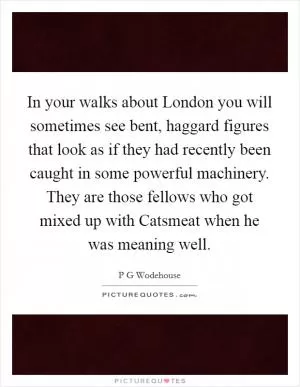In your walks about London you will sometimes see bent, haggard figures that look as if they had recently been caught in some powerful machinery. They are those fellows who got mixed up with Catsmeat when he was meaning well Picture Quote #1