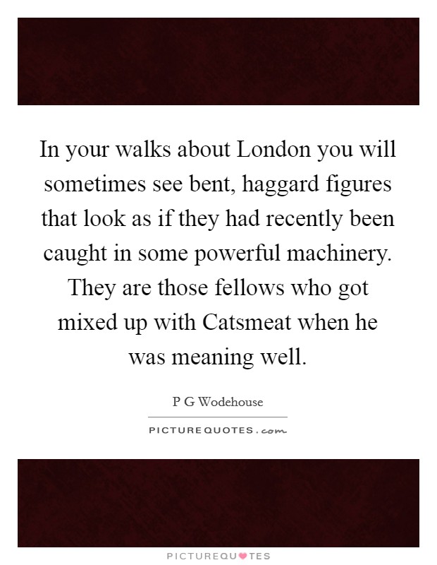 In your walks about London you will sometimes see bent, haggard figures that look as if they had recently been caught in some powerful machinery. They are those fellows who got mixed up with Catsmeat when he was meaning well Picture Quote #1