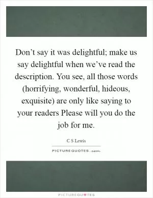 Don’t say it was delightful; make us say delightful when we’ve read the description. You see, all those words (horrifying, wonderful, hideous, exquisite) are only like saying to your readers Please will you do the job for me Picture Quote #1