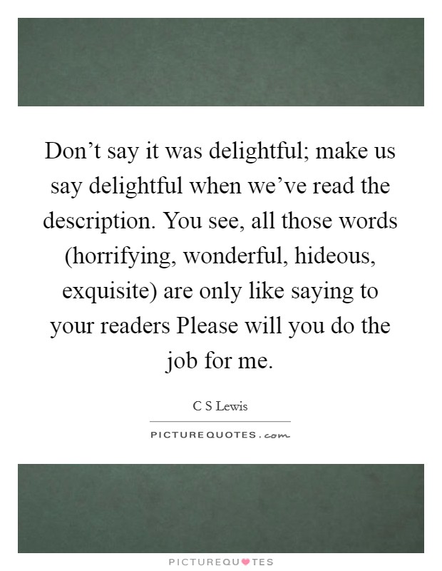 Don't say it was delightful; make us say delightful when we've read the description. You see, all those words (horrifying, wonderful, hideous, exquisite) are only like saying to your readers Please will you do the job for me Picture Quote #1
