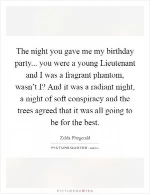 The night you gave me my birthday party... you were a young Lieutenant and I was a fragrant phantom, wasn’t I? And it was a radiant night, a night of soft conspiracy and the trees agreed that it was all going to be for the best Picture Quote #1
