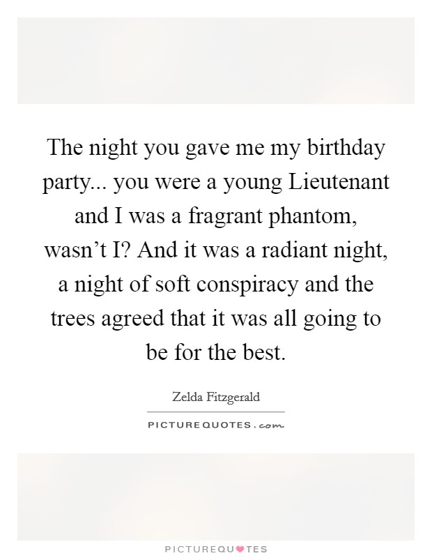 The night you gave me my birthday party... you were a young Lieutenant and I was a fragrant phantom, wasn't I? And it was a radiant night, a night of soft conspiracy and the trees agreed that it was all going to be for the best Picture Quote #1