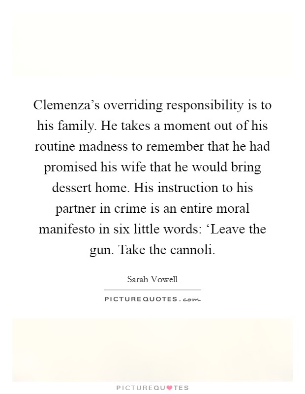 Clemenza's overriding responsibility is to his family. He takes a moment out of his routine madness to remember that he had promised his wife that he would bring dessert home. His instruction to his partner in crime is an entire moral manifesto in six little words: ‘Leave the gun. Take the cannoli Picture Quote #1