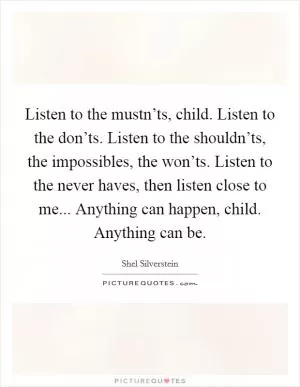 Listen to the mustn’ts, child. Listen to the don’ts. Listen to the shouldn’ts, the impossibles, the won’ts. Listen to the never haves, then listen close to me... Anything can happen, child. Anything can be Picture Quote #1