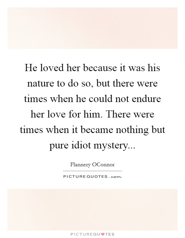 He loved her because it was his nature to do so, but there were times when he could not endure her love for him. There were times when it became nothing but pure idiot mystery Picture Quote #1