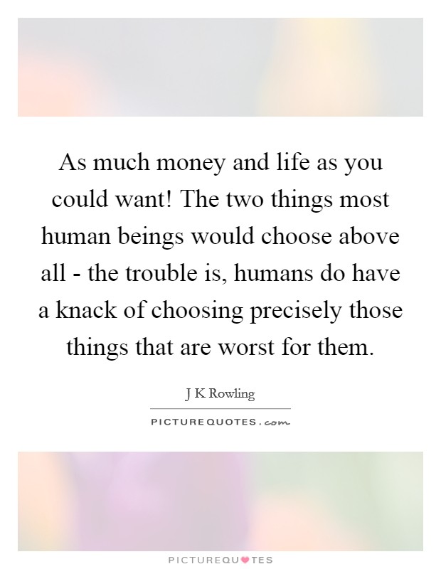 As much money and life as you could want! The two things most human beings would choose above all - the trouble is, humans do have a knack of choosing precisely those things that are worst for them Picture Quote #1