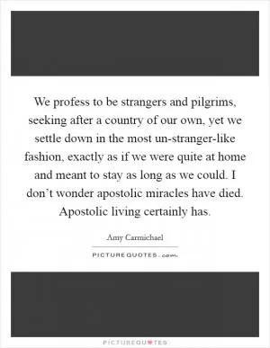 We profess to be strangers and pilgrims, seeking after a country of our own, yet we settle down in the most un-stranger-like fashion, exactly as if we were quite at home and meant to stay as long as we could. I don’t wonder apostolic miracles have died. Apostolic living certainly has Picture Quote #1