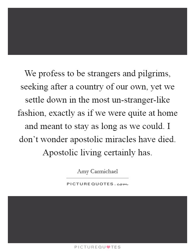 We profess to be strangers and pilgrims, seeking after a country of our own, yet we settle down in the most un-stranger-like fashion, exactly as if we were quite at home and meant to stay as long as we could. I don't wonder apostolic miracles have died. Apostolic living certainly has Picture Quote #1