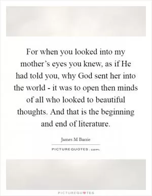 For when you looked into my mother’s eyes you knew, as if He had told you, why God sent her into the world - it was to open then minds of all who looked to beautiful thoughts. And that is the beginning and end of literature Picture Quote #1