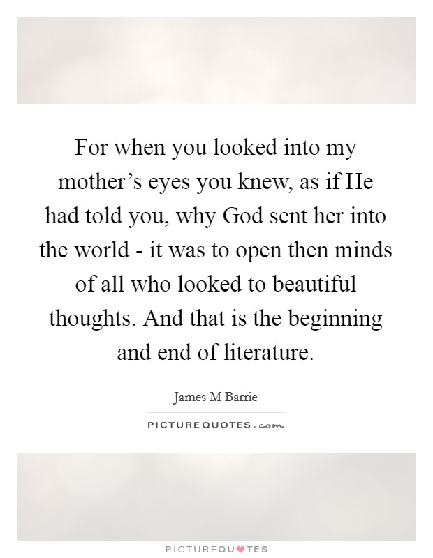 For when you looked into my mother's eyes you knew, as if He had told you, why God sent her into the world - it was to open then minds of all who looked to beautiful thoughts. And that is the beginning and end of literature Picture Quote #1