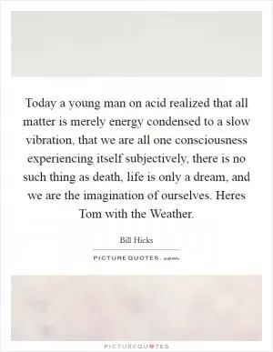 Today a young man on acid realized that all matter is merely energy condensed to a slow vibration, that we are all one consciousness experiencing itself subjectively, there is no such thing as death, life is only a dream, and we are the imagination of ourselves. Heres Tom with the Weather Picture Quote #1