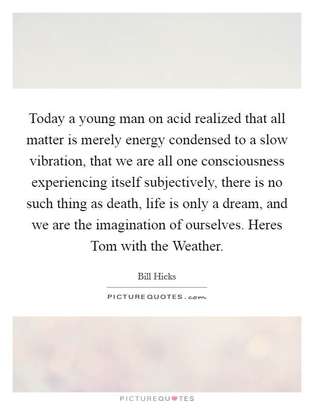 Today a young man on acid realized that all matter is merely energy condensed to a slow vibration, that we are all one consciousness experiencing itself subjectively, there is no such thing as death, life is only a dream, and we are the imagination of ourselves. Heres Tom with the Weather Picture Quote #1