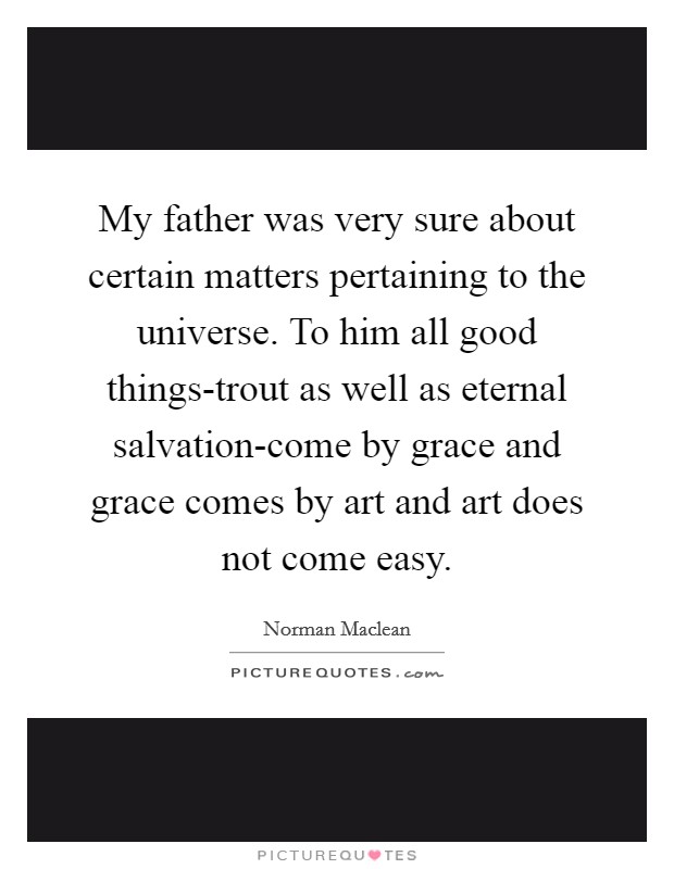 My father was very sure about certain matters pertaining to the universe. To him all good things-trout as well as eternal salvation-come by grace and grace comes by art and art does not come easy Picture Quote #1