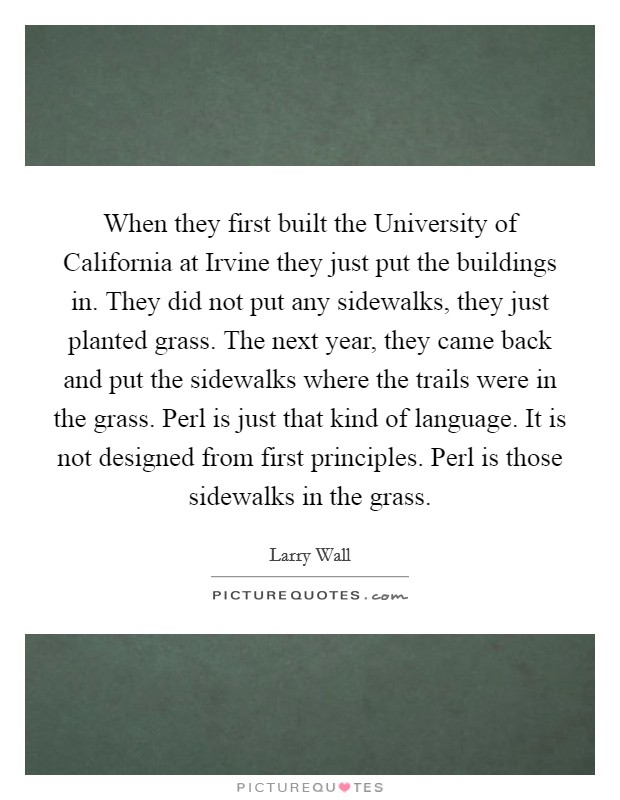 When they first built the University of California at Irvine they just put the buildings in. They did not put any sidewalks, they just planted grass. The next year, they came back and put the sidewalks where the trails were in the grass. Perl is just that kind of language. It is not designed from first principles. Perl is those sidewalks in the grass Picture Quote #1