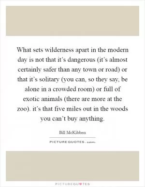 What sets wilderness apart in the modern day is not that it’s dangerous (it’s almost certainly safer than any town or road) or that it’s solitary (you can, so they say, be alone in a crowded room) or full of exotic animals (there are more at the zoo). it’s that five miles out in the woods you can’t buy anything Picture Quote #1
