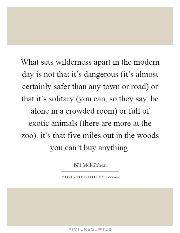 What sets wilderness apart in the modern day is not that it's dangerous (it's almost certainly safer than any town or road) or that it's solitary (you can, so they say, be alone in a crowded room) or full of exotic animals (there are more at the zoo). it's that five miles out in the woods you can't buy anything Picture Quote #1