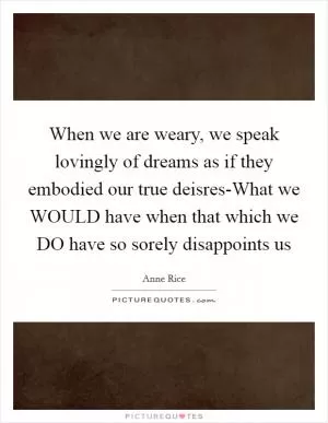 When we are weary, we speak lovingly of dreams as if they embodied our true deisres-What we WOULD have when that which we DO have so sorely disappoints us Picture Quote #1