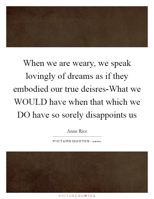 When we are weary, we speak lovingly of dreams as if they embodied our true deisres-What we WOULD have when that which we DO have so sorely disappoints us Picture Quote #1
