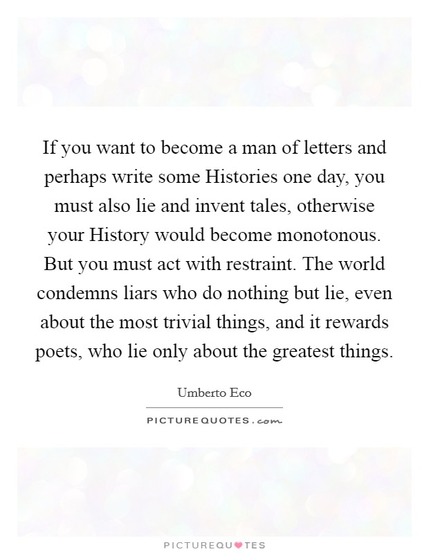 If you want to become a man of letters and perhaps write some Histories one day, you must also lie and invent tales, otherwise your History would become monotonous. But you must act with restraint. The world condemns liars who do nothing but lie, even about the most trivial things, and it rewards poets, who lie only about the greatest things Picture Quote #1