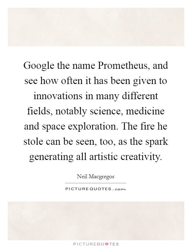 Google the name Prometheus, and see how often it has been given to innovations in many different fields, notably science, medicine and space exploration. The fire he stole can be seen, too, as the spark generating all artistic creativity Picture Quote #1