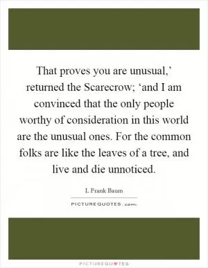 That proves you are unusual,’ returned the Scarecrow; ‘and I am convinced that the only people worthy of consideration in this world are the unusual ones. For the common folks are like the leaves of a tree, and live and die unnoticed Picture Quote #1