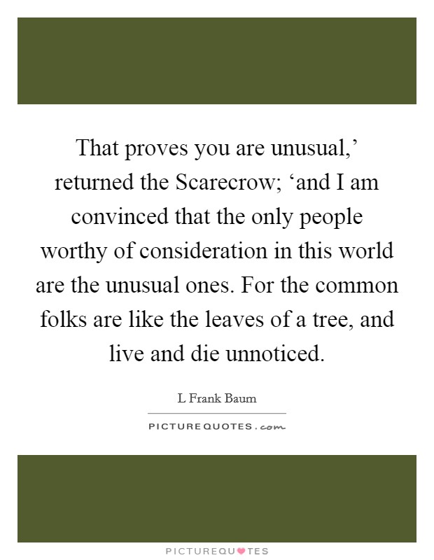 That proves you are unusual,' returned the Scarecrow; ‘and I am convinced that the only people worthy of consideration in this world are the unusual ones. For the common folks are like the leaves of a tree, and live and die unnoticed Picture Quote #1