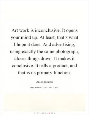 Art work is inconclusive. It opens your mind up. At least, that’s what I hope it does. And advertising, using exactly the same photograph, closes things down. It makes it conclusive. It sells a product, and that is its primary function Picture Quote #1