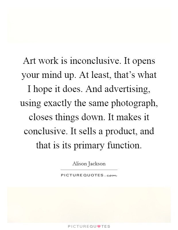 Art work is inconclusive. It opens your mind up. At least, that's what I hope it does. And advertising, using exactly the same photograph, closes things down. It makes it conclusive. It sells a product, and that is its primary function Picture Quote #1