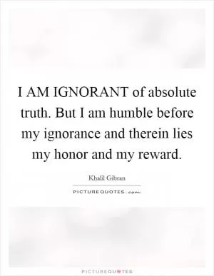 I AM IGNORANT of absolute truth. But I am humble before my ignorance and therein lies my honor and my reward Picture Quote #1