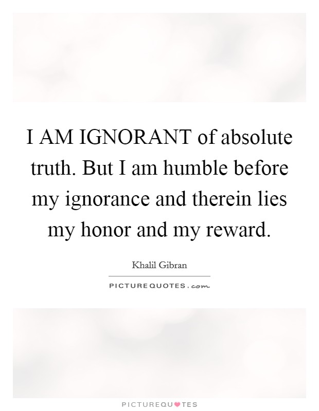 I AM IGNORANT of absolute truth. But I am humble before my ignorance and therein lies my honor and my reward Picture Quote #1