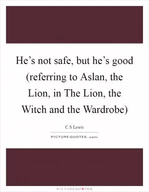 He’s not safe, but he’s good (referring to Aslan, the Lion, in The Lion, the Witch and the Wardrobe) Picture Quote #1