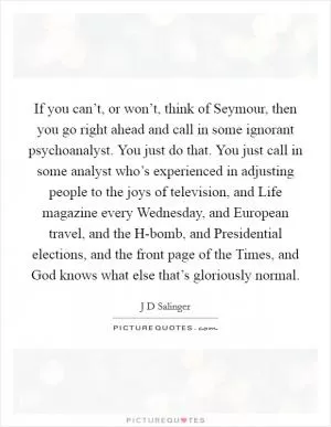 If you can’t, or won’t, think of Seymour, then you go right ahead and call in some ignorant psychoanalyst. You just do that. You just call in some analyst who’s experienced in adjusting people to the joys of television, and Life magazine every Wednesday, and European travel, and the H-bomb, and Presidential elections, and the front page of the Times, and God knows what else that’s gloriously normal Picture Quote #1